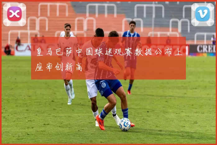 皇马巴萨中国球迷观赛数据公布上座率创新高