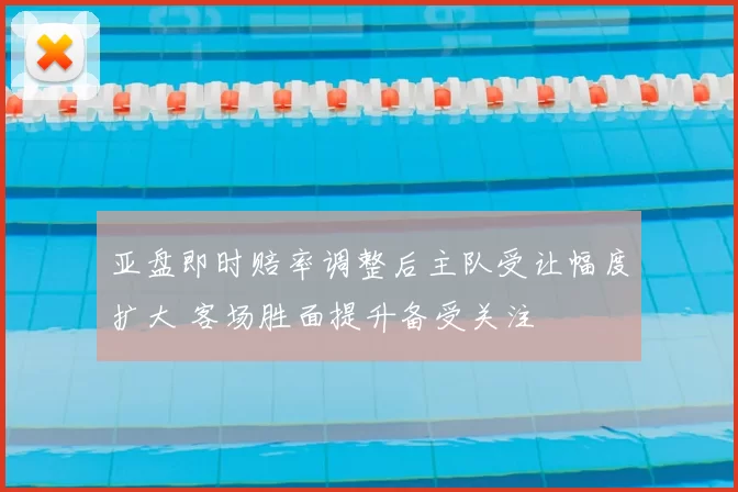 亚盘即时赔率调整后主队受让幅度扩大 客场胜面提升备受关注