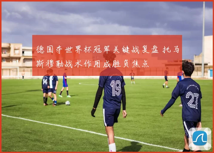 德国夺世界杯冠军关键战复盘 托马斯穆勒战术作用成胜负焦点