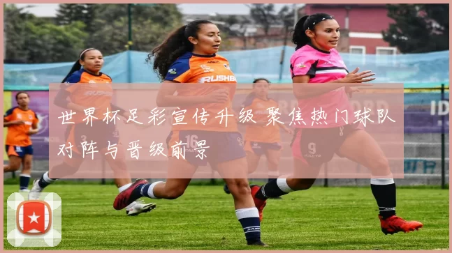 世界杯足彩宣传升级 聚焦热门球队对阵与晋级前景
