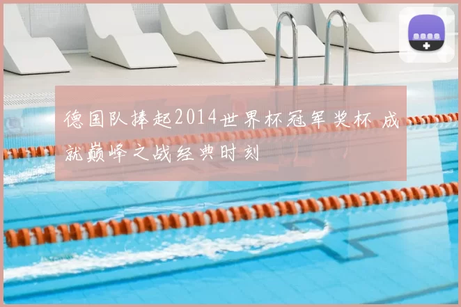 德国队捧起2014世界杯冠军奖杯 成就巅峰之战经典时刻