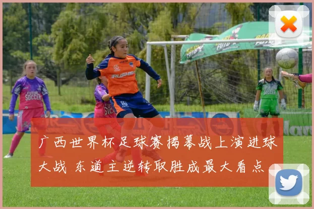 广西世界杯足球赛揭幕战上演进球大战 东道主逆转取胜成最大看点