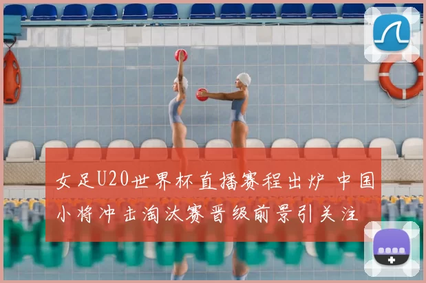 女足U20世界杯直播赛程出炉 中国小将冲击淘汰赛晋级前景引关注