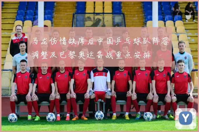 马龙伤情缺席后中国乒乓球队阵容调整及巴黎奥运备战重点安排