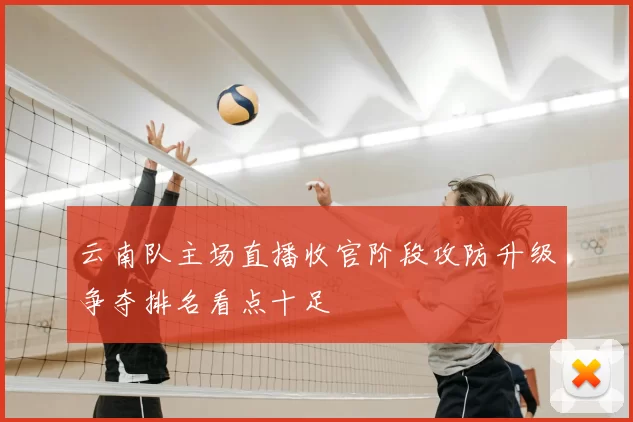云南队主场直播收官阶段攻防升级争夺排名看点十足