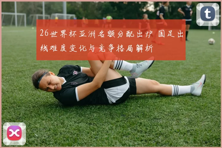 26世界杯亚洲名额分配出炉 国足出线难度变化与竞争格局解析