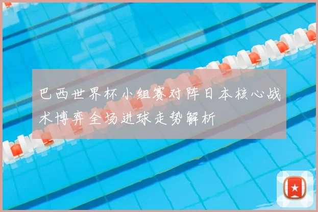 巴西世界杯小组赛对阵日本核心战术博弈全场进球走势解析