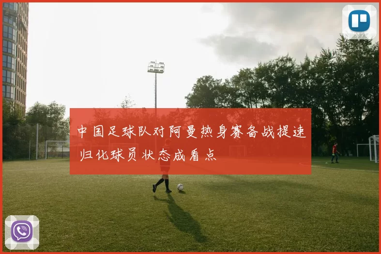 中国足球队对阿曼热身赛备战提速 归化球员状态成看点