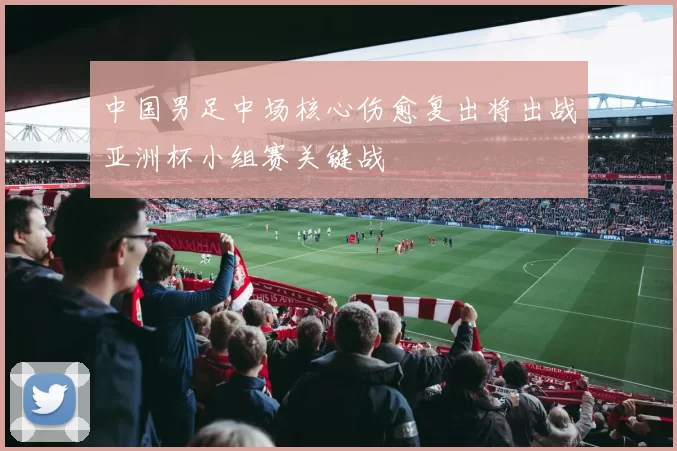 中国男足中场核心伤愈复出将出战亚洲杯小组赛关键战