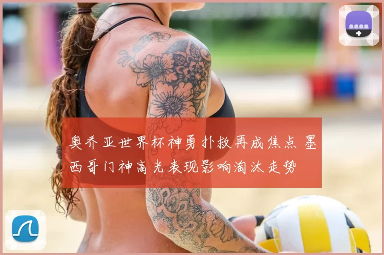 奥乔亚世界杯神勇扑救再成焦点 墨西哥门神高光表现影响淘汰走势